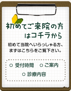 初めてご来院の方はコチラから 初めて当院へいらっしゃる方、まずはこちらをご覧下さい。 受付時間 診療内容 ご案内